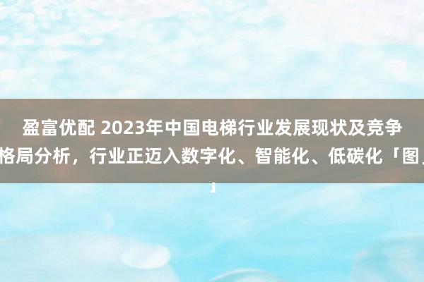 盈富优配 2023年中国电梯行业发展现状及竞争格局分析，行业正迈入数字化、智能化、低碳化「图」