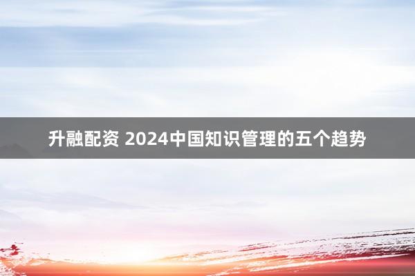 升融配资 2024中国知识管理的五个趋势