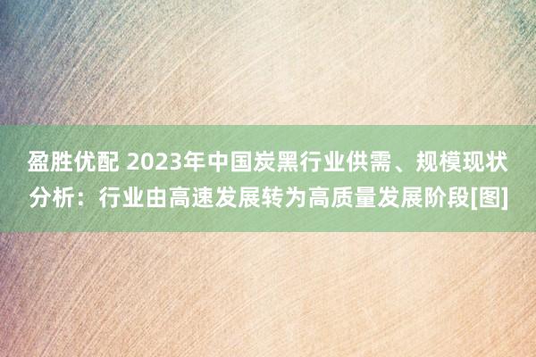 盈胜优配 2023年中国炭黑行业供需、规模现状分析：行业由高速发展转为高质量发展阶段[图]