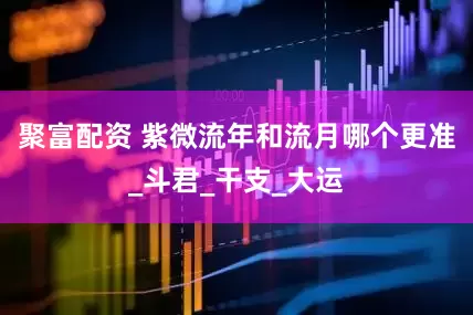 聚富配资 紫微流年和流月哪个更准_斗君_干支_大运
