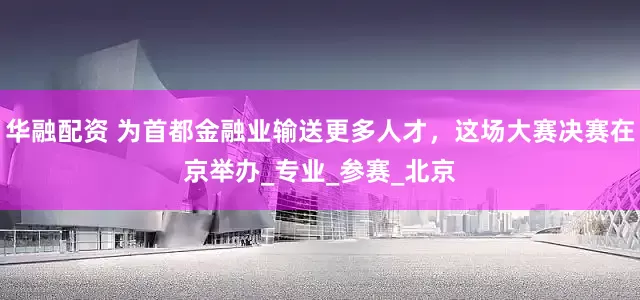 华融配资 为首都金融业输送更多人才，这场大赛决赛在京举办_专业_参赛_北京