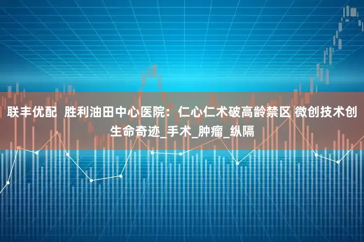 联丰优配  胜利油田中心医院：仁心仁术破高龄禁区 微创技术创生命奇迹_手术_肿瘤_纵隔