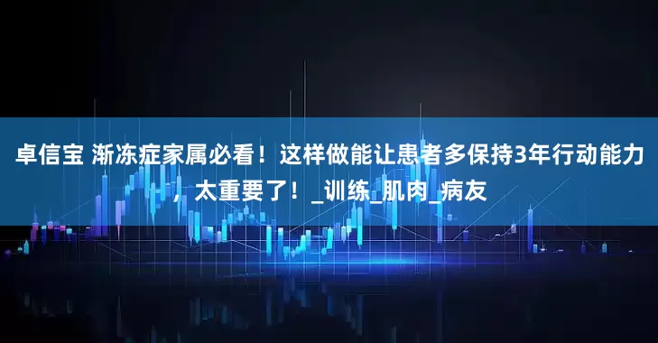 卓信宝 渐冻症家属必看！这样做能让患者多保持3年行动能力，太重要了！_训练_肌肉_病友