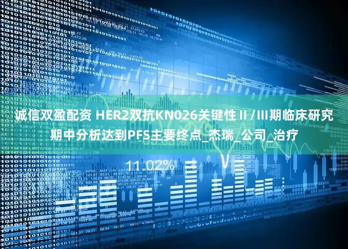 诚信双盈配资 HER2双抗KN026关键性Ⅱ/Ⅲ期临床研究期中分析达到PFS主要终点_杰瑞_公司_治疗