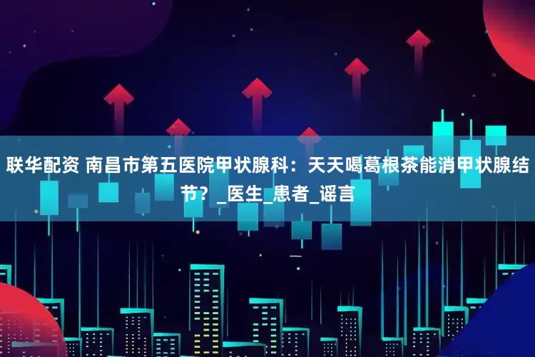 联华配资 南昌市第五医院甲状腺科：天天喝葛根茶能消甲状腺结节？_医生_患者_谣言