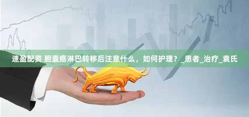 速盈配资 胆囊癌淋巴转移后注意什么，如何护理？_患者_治疗_袁氏