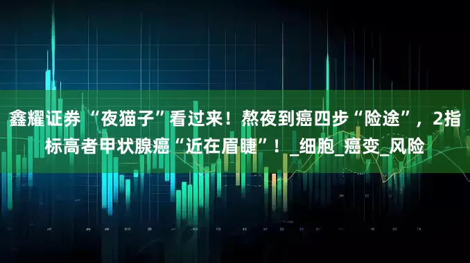 鑫耀证券 “夜猫子”看过来！熬夜到癌四步“险途”，2指标高者甲状腺癌“近在眉睫”！_细胞_癌变_风险