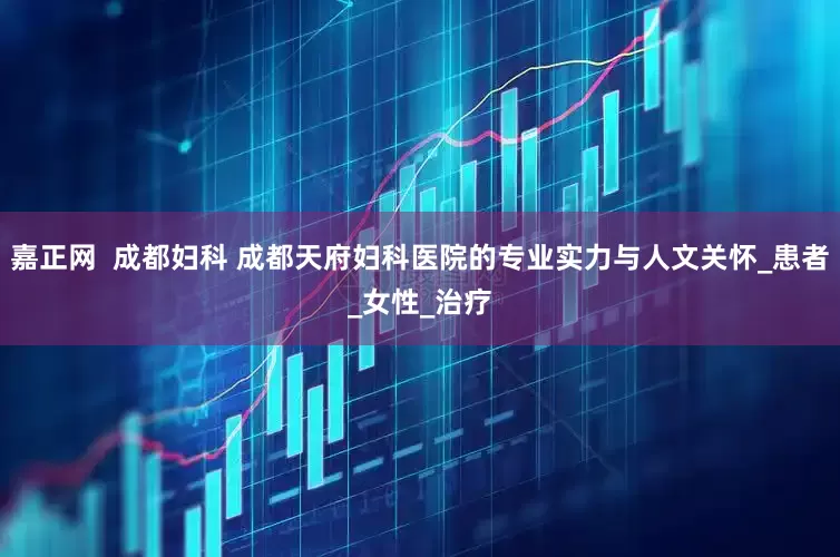 嘉正网  成都妇科 成都天府妇科医院的专业实力与人文关怀_患者_女性_治疗