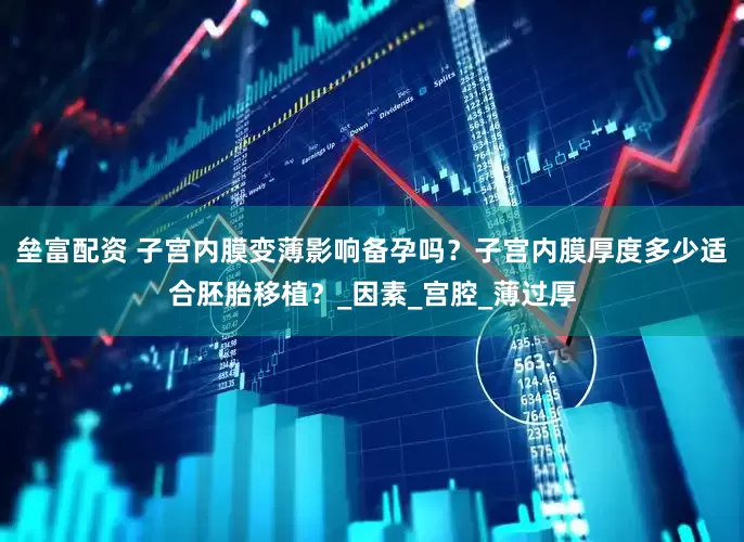 垒富配资 子宫内膜变薄影响备孕吗？子宫内膜厚度多少适合胚胎移植？_因素_宫腔_薄过厚