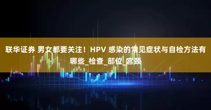 联华证券 男女都要关注！HPV 感染的常见症状与自检方法有哪些_检查_部位_宫颈