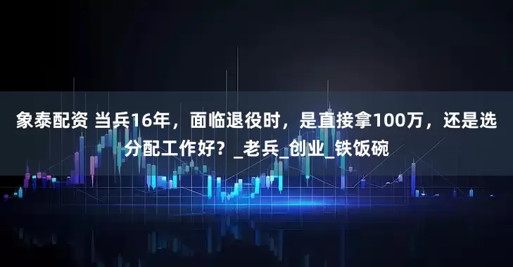 象泰配资 当兵16年，面临退役时，是直接拿100万，还是选分配工作好？_老兵_创业_铁饭碗