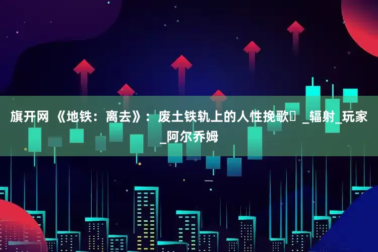 旗开网 《地铁：离去》：废土铁轨上的人性挽歌​_辐射_玩家_阿尔乔姆