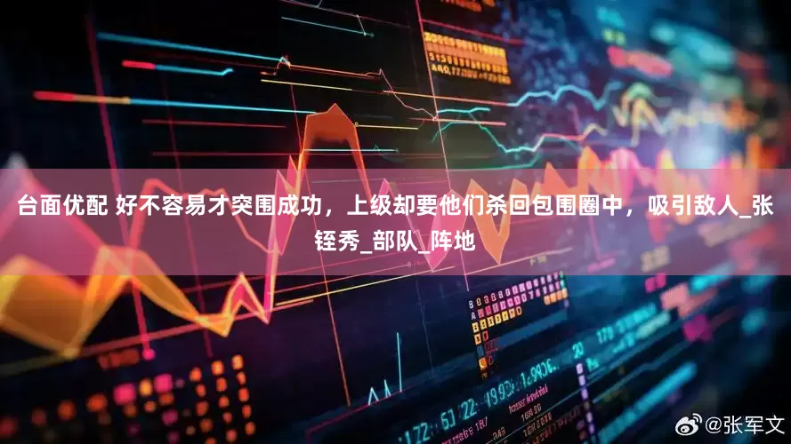 台面优配 好不容易才突围成功，上级却要他们杀回包围圈中，吸引敌人_张铚秀_部队_阵地