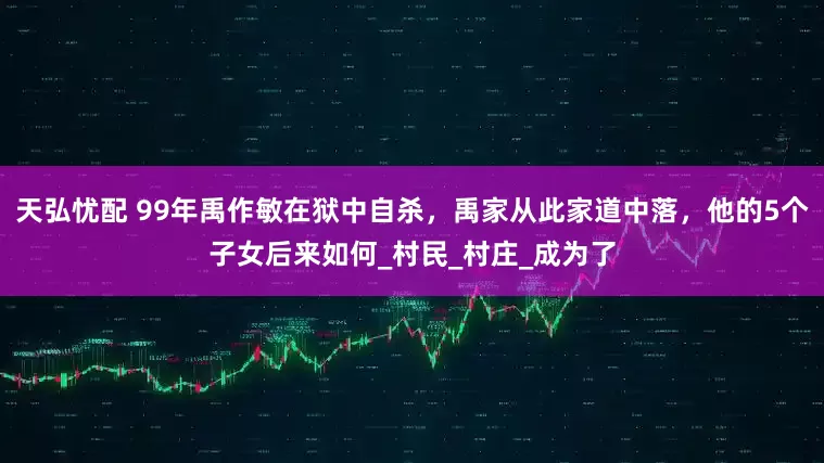 天弘忧配 99年禹作敏在狱中自杀，禹家从此家道中落，他的5个子女后来如何_村民_村庄_成为了