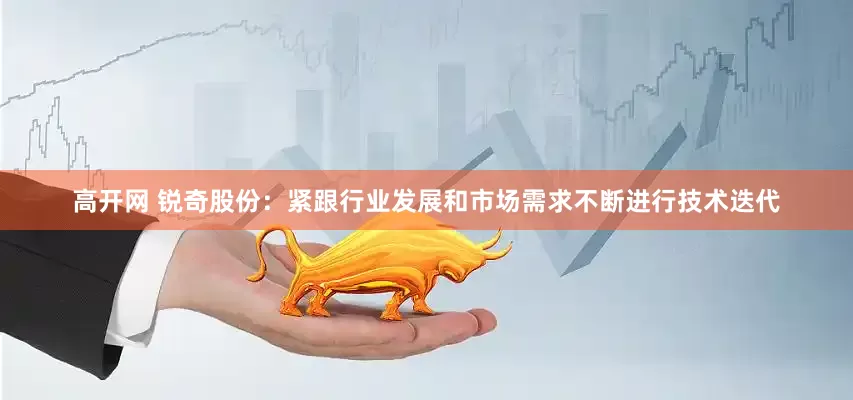 高开网 锐奇股份：紧跟行业发展和市场需求不断进行技术迭代
