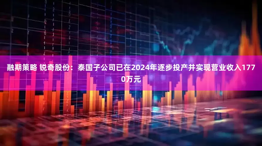 融期策略 锐奇股份：泰国子公司已在2024年逐步投产并实现营业收入1770万元