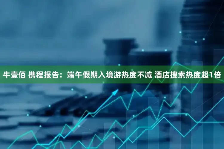 牛壹佰 携程报告：端午假期入境游热度不减 酒店搜索热度超1倍