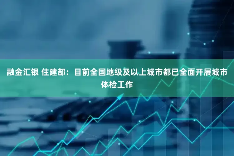 融金汇银 住建部：目前全国地级及以上城市都已全面开展城市体检工作