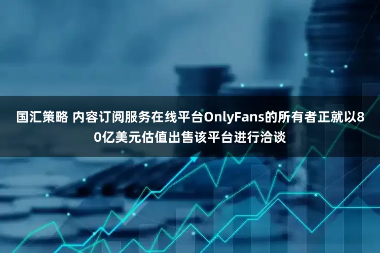 国汇策略 内容订阅服务在线平台OnlyFans的所有者正就以80亿美元估值出售该平台进行洽谈