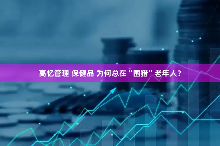 高忆管理 保健品 为何总在“围猎”老年人？
