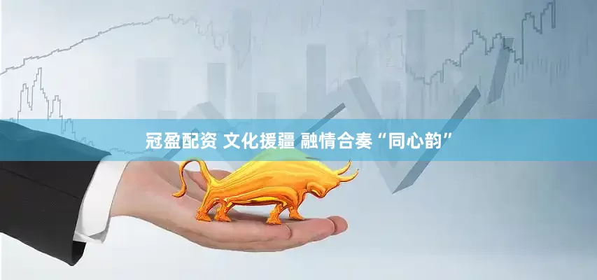 冠盈配资 文化援疆 融情合奏“同心韵”