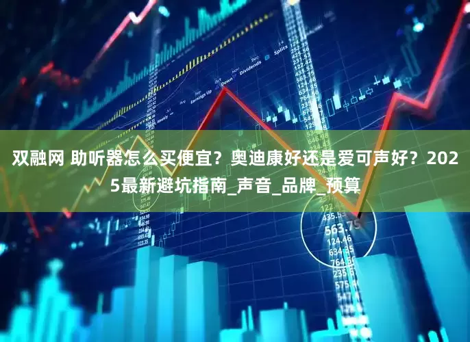 双融网 助听器怎么买便宜？奥迪康好还是爱可声好？2025最新避坑指南_声音_品牌_预算