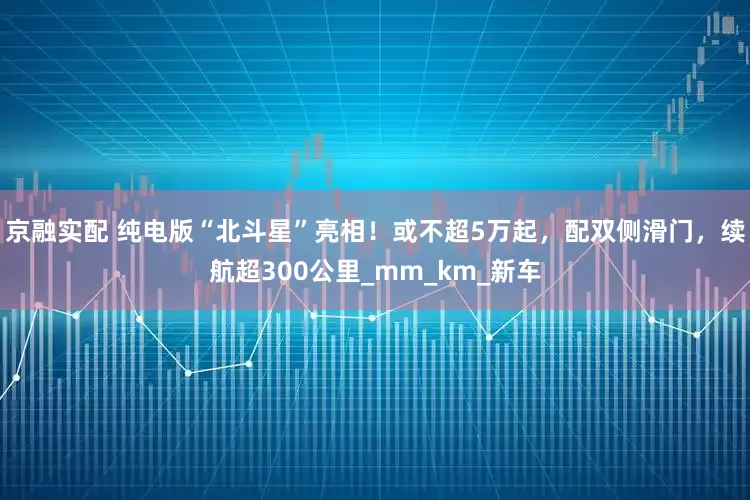 京融实配 纯电版“北斗星”亮相！或不超5万起，配双侧滑门，续航超300公里_mm_km_新车
