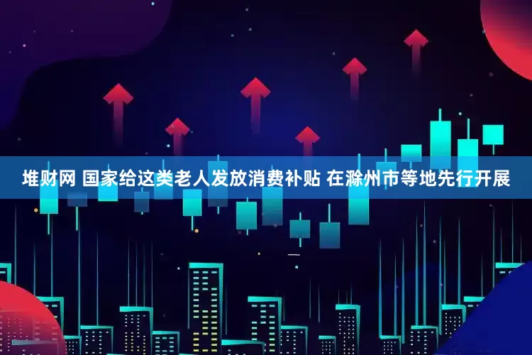 堆财网 国家给这类老人发放消费补贴 在滁州市等地先行开展