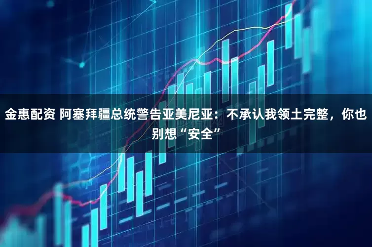 金惠配资 阿塞拜疆总统警告亚美尼亚：不承认我领土完整，你也别想“安全”
