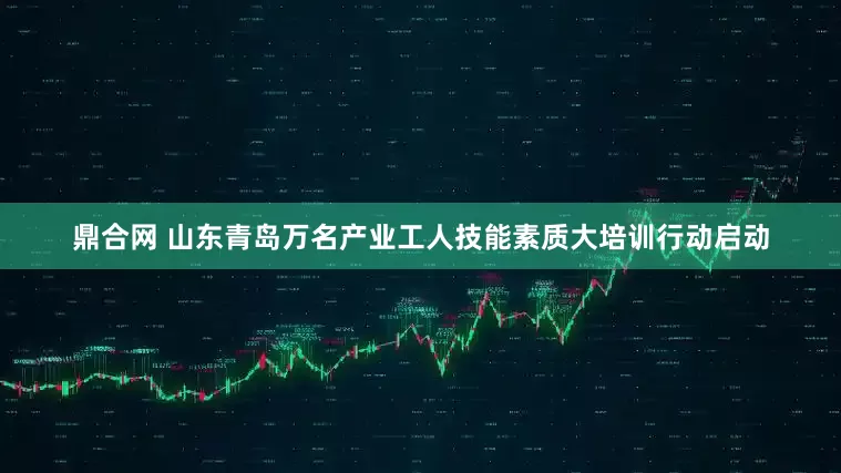 鼎合网 山东青岛万名产业工人技能素质大培训行动启动