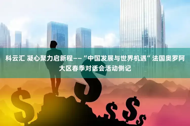 科云汇 凝心聚力启新程——“中国发展与世界机遇”法国奥罗阿大区春季对话会活动侧记