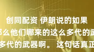 创同配资 伊朗说的如果是真的，那么他们哪来的这么多代的武器啊。 这句话真正值得