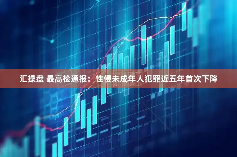 汇操盘 最高检通报：性侵未成年人犯罪近五年首次下降