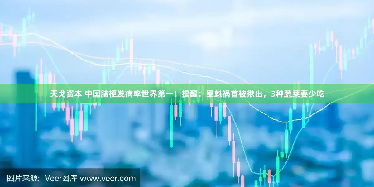 天戈资本 中国脑梗发病率世界第一！提醒：罪魁祸首被揪出，3种蔬菜要少吃
