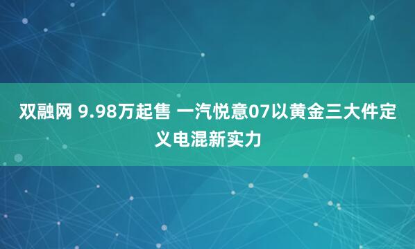 双融网 9.98万起售 一汽悦意07以黄金三大件定义电混新实力