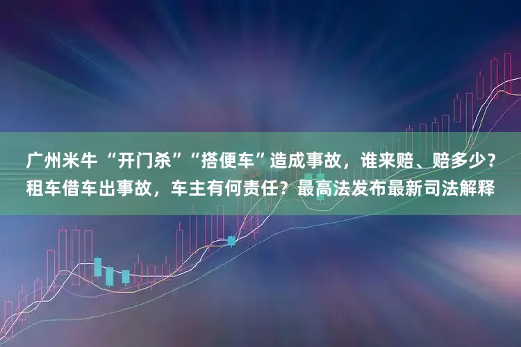 广州米牛 “开门杀”“搭便车”造成事故，谁来赔、赔多少？租车借车出事故，车主有何责任？最高法发布最新司法解释