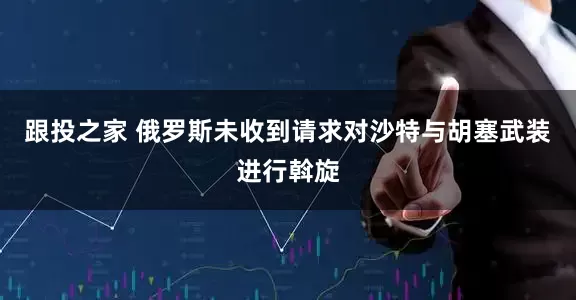 跟投之家 俄罗斯未收到请求对沙特与胡塞武装进行斡旋