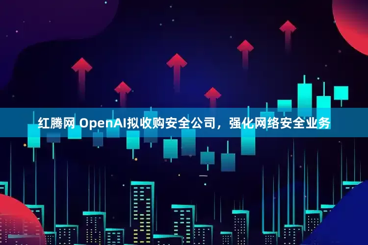 红腾网 OpenAI拟收购安全公司，强化网络安全业务